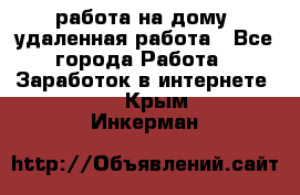 работа на дому, удаленная работа - Все города Работа » Заработок в интернете   . Крым,Инкерман